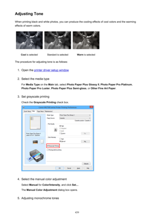 Page 439Adjusting ToneWhen printing black and white photos, you can produce the cooling effects of cool colors and the warming
effects of warm colors.Cool  is selectedStandard is selectedWarm  is selected
The procedure for adjusting tone is as follows:
1.
Open the printer driver setup window
2.
Select the media type
For  Media Type  on the Main tab, select  Photo Paper Plus Glossy II , Photo Paper Pro Platinum ,
Photo Paper Pro Luster , Photo Paper Plus Semi-gloss , or Other Fine Art Paper .
3.
Set grayscale...