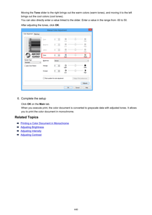 Page 440Moving the Tone slider to the right brings out the warm colors (warm tones), and moving it to the left
brings out the cool colors (cool tones). You can also directly enter a value linked to the slider. Enter a value in the range from -50 to 50.
After adjusting the tones, click  OK.6.
Complete the setup
Click  OK on the  Main tab.
When you execute print, the color document is converted to grayscale data with adjusted tones. It allows you to print the color document in monochrome.
Related Topics
Printing a...