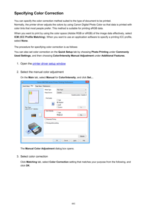 Page 441Specifying Color CorrectionYou can specify the color correction method suited to the type of document to be printed.
Normally, the printer driver adjusts the colors by using Canon Digital Photo Color so that data is printed with
color tints that most people prefer. This method is suitable for printing sRGB data.
When you want to print by using the color space (Adobe RGB or sRGB) of the image data effectively, select ICM  (ICC Profile Matching ). When you want to use an application software to specify a...