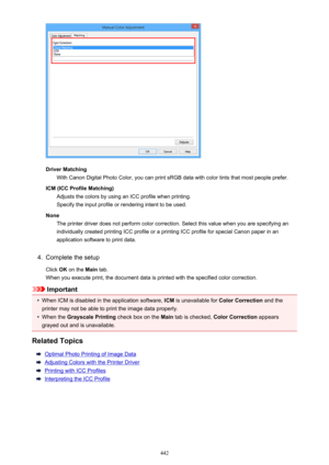 Page 442Driver MatchingWith Canon Digital Photo Color, you can print sRGB data with color tints that most people prefer.
ICM (ICC Profile Matching) Adjusts the colors by using an ICC profile when printing.Specify the input profile or rendering intent to be used.
None The printer driver does not perform color correction. Select this value when you are specifying an
individually created printing ICC profile or a printing ICC profile for special Canon paper in an
application software to print data.
4.
Complete the...