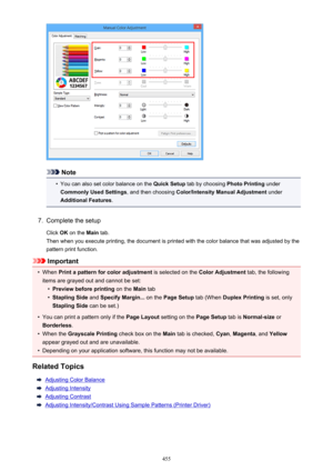 Page 455Note
•
You can also set color balance on the Quick Setup tab by choosing  Photo Printing under
Commonly Used Settings , and then choosing Color/Intensity Manual Adjustment  under
Additional Features .
7.
Complete the setup
Click  OK on the  Main tab.
Then when you execute printing, the document is printed with the color balance that was adjusted by the pattern print function.
Important
•
When  Print a pattern for color adjustment  is selected on the Color Adjustment  tab, the following
items are grayed...