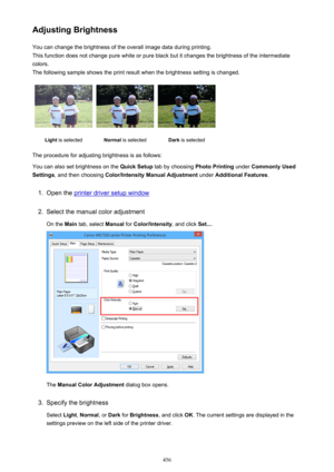 Page 456Adjusting BrightnessYou can change the brightness of the overall image data during printing.
This function does not change pure white or pure black but it changes the brightness of the intermediate
colors.
The following sample shows the print result when the brightness setting is changed.Light  is selectedNormal  is selectedDark is selected
The procedure for adjusting brightness is as follows:
You can also set brightness on the  Quick Setup tab by choosing  Photo Printing under Commonly Used
Settings ,...