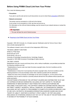 Page 47Before Using PIXMA Cloud Link from Your PrinterFirst, check the following content:•
Precautions
If you plan to use the web service to print documents, be sure to check these 
precautions  beforehand.
•
Network environment
The printer must be connected to a LAN and to the Internet. If your printer is not connected to a LAN, see here and set one up.For information on the LAN and Internet settings, see the manual of your network devices or contact the
manufacturer.
Important
•
The user will bear the cost of...