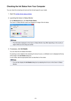 Page 470Checking the Ink Status from Your ComputerYou can check the remaining ink level and the ink tank types for your model.1.
Open the printer driver setup window
2.
Launching the Canon IJ Status Monitor
On the  Maintenance  tab, click View Printer Status .
The Canon IJ Status Monitor opens and displays an image of the ink status.
Note
•
The information displayed on the Canon IJ Status Monitor may differ depending on the country or region where you are using your printer.
3.
If necessary, click  Ink Details...