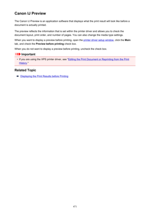 Page 471Canon IJ PreviewThe Canon IJ Preview is an application software that displays what the print result will look like before a
document is actually printed.
The preview reflects the information that is set within the printer driver and allows you to check the
document layout, print order, and number of pages. You can also change the media type settings.
When you want to display a preview before printing, open the 
printer driver setup window , click the Main
tab, and check the  Preview before printing...
