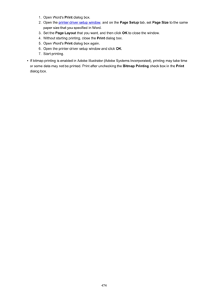 Page 4741.Open Word's Print dialog box.2.
Open the printer driver setup window , and on the Page Setup tab, set Page Size  to the same
paper size that you specified in Word.
3.
Set the  Page Layout  that you want, and then click  OK to close the window.
4.
Without starting printing, close the  Print dialog box.
5.
Open Word's  Print dialog box again.
6.
Open the printer driver setup window and click  OK.
7.
Start printing.
•
If bitmap printing is enabled in Adobe Illustrator (Adobe Systems Incorporated),...