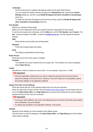 Page 479LandscapePrints the document by rotating it 90 degrees relative to the paper feed direction.
You can change the rotation direction by going to the  Maintenance tab, opening the  Custom
Settings  dialog box, and then using  Rotate 90 degrees left when orientation is [Landscape]
check box. To rotate the document 90 degrees to the left when printing, select the  Rotate 90 degrees left
when orientation is [Landscape]  check box.
Print Quality Selects your desired printing quality.
Select one of the following...