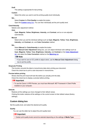 Page 483DraftThis setting is appropriate for test printing.
Custom Select this when you want to set the printing quality level individually.
Set... Select  Custom  for Print Quality  to enable this button.
Open the 
Custom dialog box . You can then individually set the print quality level.
Color/Intensity Selects color adjustment method.
Auto Cyan , Magenta , Yellow , Brightness , Intensity , and Contrast , and so on are adjusted
automatically.
Manual Select when you set the individual settings such as  Cyan,...