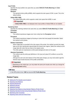 Page 487Input ProfileSpecifies the input profile to be used when you select  ICM (ICC Profile Matching ) for Color
Correction .
Standard The standard printer profile (sRGB), which supports the color space of ICM, is used. This is the
default setting.
Adobe RGB (1998) The Adobe RGB profile, which supports a wider color space than sRGB, is used.
Important
•
Adobe RGB (1998)  is not displayed when input profiles of Adobe RGB are not installed.
Rendering Intent Specifies the matching method to be used when you...