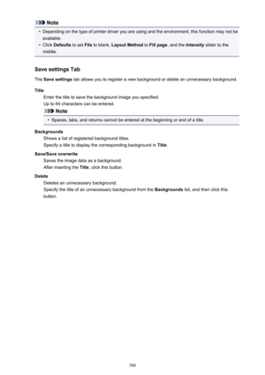 Page 500Note•
Depending on the type of printer driver you are using and the environment, this function may not beavailable.
•
Click  Defaults  to set File to blank,  Layout Method  to Fill page , and the  Intensity slider to the
middle.
Save settings Tab
The  Save settings  tab allows you to register a new background or delete an unnecessary background.
Title Enter the title to save the background image you specified.
Up to 64 characters can be entered.
Note
•
Spaces, tabs, and returns cannot be entered at the...