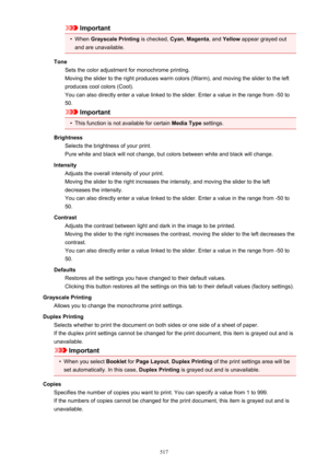 Page 517Important•
When Grayscale Printing  is checked, Cyan, Magenta , and Yellow  appear grayed out
and are unavailable.
Tone Sets the color adjustment for monochrome printing.
Moving the slider to the right produces warm colors (Warm), and moving the slider to the left
produces cool colors (Cool).
You can also directly enter a value linked to the slider. Enter a value in the range from -50 to
50.
Important
•
This function is not available for certain  Media Type settings.
Brightness Selects the brightness of...