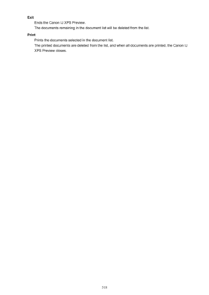 Page 518ExitEnds the Canon IJ XPS Preview.
The documents remaining in the document list will be deleted from the list.
Print Prints the documents selected in the document list.The printed documents are deleted from the list, and when all documents are printed, the Canon IJ
XPS Preview closes.
518 