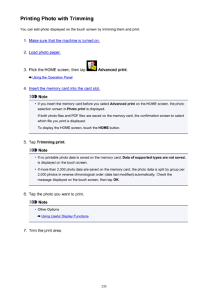 Page 535Printing Photo with TrimmingYou can edit photo displayed on the touch screen by trimming them and print.1.
Make sure that the machine is turned on.
2.
Load photo paper.
3.
Flick the HOME screen, then tap   Advanced print .
Using the Operation Panel
4.
Insert the memory card into the card slot.
Note
•
If you insert the memory card before you select  Advanced print on the HOME screen, the photo
selection screen in  Photo print is displayed.
If both photo files and PDF files are saved on the memory card,...