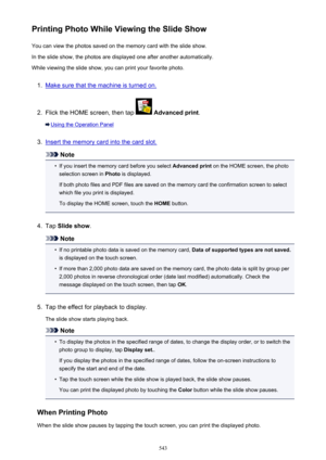 Page 543Printing Photo While Viewing the Slide ShowYou can view the photos saved on the memory card with the slide show.In the slide show, the photos are displayed one after another automatically.
While viewing the slide show, you can print your favorite photo.1.
Make sure that the machine is turned on.
2.
Flick the HOME screen, then tap   Advanced print .
Using the Operation Panel
3.
Insert the memory card into the card slot.
Note
•
If you insert the memory card before you select  Advanced print on the HOME...