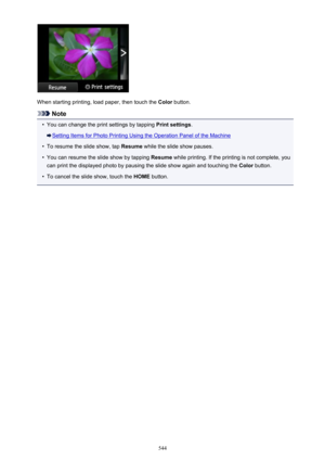 Page 544When starting printing, load paper, then touch the Color button.
Note
•
You can change the print settings by tapping  Print settings.
Setting Items for Photo Printing Using the Operation Panel of the Machine
•
To resume the slide show, tap  Resume while the slide show pauses.
•
You can resume the slide show by tapping  Resume while printing. If the printing is not complete, you
can print the displayed photo by pausing the slide show again and touching the  Color button.
•
To cancel the slide show, touch...