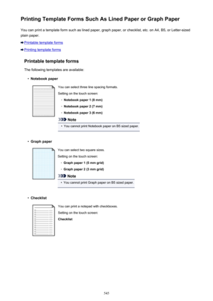 Page 545Printing Template Forms Such As Lined Paper or Graph PaperYou can print a template form such as lined paper, graph paper, or checklist, etc. on A4, B5, or Letter-sized
plain paper.
Printable template forms
Printing template forms
Printable template forms
The following templates are available:
•
Notebook paper
You can select three line spacing formats. Setting on the touch screen:◦
Notebook paper 1 (8 mm)
◦
Notebook paper 2 (7 mm)
◦
Notebook paper 3 (6 mm)
Note
•
You cannot print Notebook paper on B5...