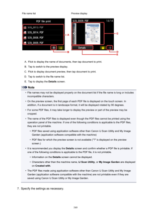 Page 549File name listPreview displayA.
Flick to display the name of documents, then tap document to print.
B.
Tap to switch to the preview display.
C.
Flick to display document preview, then tap document to print.
D.
Tap to switch to the file name list.
E.
Tap to display the Details screen.
Note
•
File names may not be displayed properly on the document list if the file name is long or includes
incompatible characters.
•
On the preview screen, the first page of each PDF file is displayed on the touch screen....