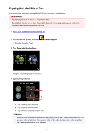 Page 552Copying the Label Side of DiscYou can copy the label of an existing BD/DVD/CD and print it on a printable disc.
Important
•
You cannot print on 3.15 inches / 8 cm printable discs.
•
Do not attach the disc tray or place the printable disc until the message asking you to set them is
displayed. Doing so can damage the machine.
1.
Make sure that the machine is turned on.
2.
Flick the HOME screen, then tap   Advanced print .
Using the Operation Panel
3.
Tap Copy label to disc label .
The print area setting...