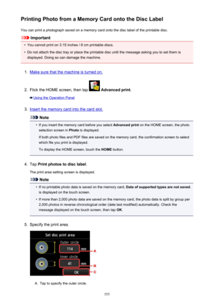 Page 555Printing Photo from a Memory Card onto the Disc LabelYou can print a photograph saved on a memory card onto the disc label of the printable disc.
Important
•
You cannot print on 3.15 inches / 8 cm printable discs.
•
Do not attach the disc tray or place the printable disc until the message asking you to set them is
displayed. Doing so can damage the machine.
1.
Make sure that the machine is turned on.
2.
Flick the HOME screen, then tap   Advanced print .
Using the Operation Panel
3.
Insert the memory card...