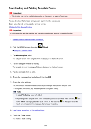 Page 560Downloading and Printing Template Forms
Important
•
This function may not be available depending on the country or region of purchase.
You can download the template form you want to print from the web service.
Before using the web service, see the terms of service.
Notice for Web Service Printing
Important
•
LAN connection with the machine and internet connection are required to use this function.
1.
Make sure that the machine is turned on.
2.
Flick the HOME screen, then tap   Cloud .
Using the Operation...