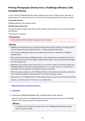 Page 562Printing Photographs Directly from a PictBridge (Wireless LAN)
Compliant Device
You can connect a PictBridge (Wireless LAN) compliant device such as a digital camera, camcorder, or
mobile phone to the machine through LAN, and print recorded images directly without using a computer.
Connectable devices:
PictBridge (Wireless LAN) compliant device
Printable image data format:
The machine accepts images* taken with a camera compliant with the Design rule for Camera File system
and PNG files.
* Exif...