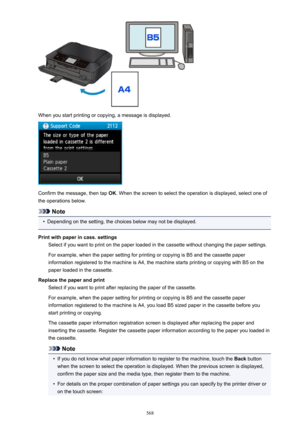 Page 568When you start printing or copying, a message is displayed.
Confirm the message, then tap OK. When the screen to select the operation is displayed, select one of
the operations below.
Note
•
Depending on the setting, the choices below may not be displayed.
Print with paper in cass. settings Select if you want to print on the paper loaded in the cassette without changing the paper settings.
For example, when the paper setting for printing or copying is B5 and the cassette paper
information registered to...