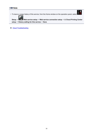 Page 58Note•
To leave a usage history of this service, from the Home window on the operation panel, select 
Setup ->  Web service setup  -> Web service connection setup  -> IJ Cloud Printing Center
setup  -> History setting for this service  -> Save .
Cloud Troubleshooting
58 