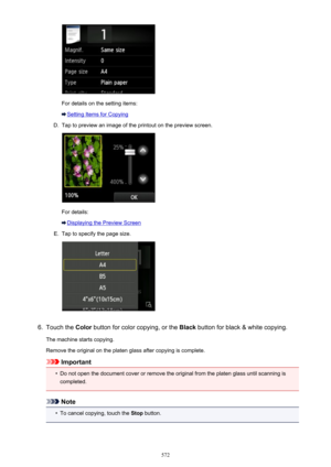 Page 572For details on the setting items:
Setting Items for Copying
D.
Tap to preview an image of the printout on the preview screen.
For details:
Displaying the Preview Screen
E.
Tap to specify the page size.
6.
Touch the Color button for color copying, or the  Black button for black & white copying.
The machine starts copying.
Remove the original on the platen glass after copying is complete.
Important
•
Do not open the document cover or remove the original from the platen glass until scanning is
completed....