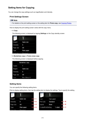 Page 575Setting Items for CopyingYou can change the copy settings such as magnification and intensity.
Print Settings Screen
Note
•
For details on the print setting screen or the setting item for  Photo copy, see Copying Photos .
How to display the print setting screen varies with the copy menu.
•
In  Copy :
The following screen is displayed by tapping  Settings on the Copy standby screen.
•
In Borderless copy  or Frame erase copy :
The following screen is displayed before copying.
Setting Items
You can specify...