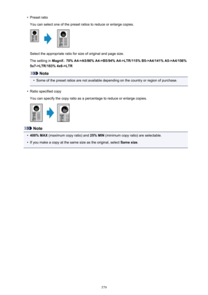 Page 579•Preset ratio
You can select one of the preset ratios to reduce or enlarge copies.
Select the appropriate ratio for size of original and page size.
The setting in  Magnif.: 70% A4->A5 /86% A4->B5 /94% A4->LTR /115% B5->A4 /141% A5->A4 /156%
5x7->LTR /183% 4x6->LTR
Note
•
Some of the preset ratios are not available depending on the country or region of purchase.
•
Ratio specified copy
You can specify the copy ratio as a percentage to reduce or enlarge copies.
Note
•
400% MAX  (maximum copy ratio) and  25%...