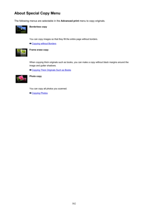 Page 582About Special Copy MenuThe following menus are selectable in the  Advanced print menu to copy originals.Borderless copy You can copy images so that they fill the entire page without borders.
Copying without Borders
Frame erase copy When copying thick originals such as books, you can make a copy without black margins around the
image and gutter shadows.
Copying Thick Originals Such as Books
Photo copy You can copy all photos you scanned.
Copying Photos582 
