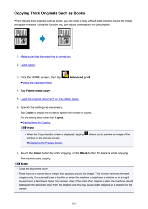 Page 583Copying Thick Originals Such as BooksWhen copying thick originals such as books, you can make a copy without black margins around the imageand gutter shadows. Using this function, you can reduce unnecessary ink consumption.1.
Make sure that the machine is turned on.
2.
Load paper.
3.
Flick the HOME screen, then tap   Advanced print .
Using the Operation Panel
4.
Tap Frame erase copy .
5.
Load the original document on the platen glass.
6.
Specify the settings as necessary.
Tap  Copies  to display the...