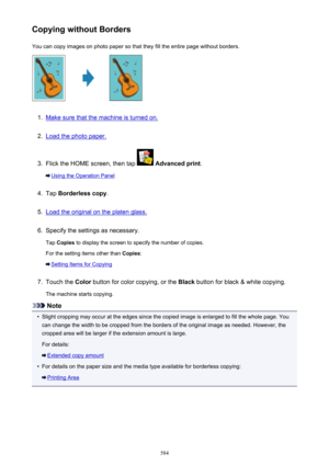 Page 584Copying without BordersYou can copy images on photo paper so that they fill the entire page without borders.1.
Make sure that the machine is turned on.
2.
Load the photo paper.
3.
Flick the HOME screen, then tap   Advanced print .
Using the Operation Panel
4.
Tap Borderless copy .
5.
Load the original on the platen glass.
6.
Specify the settings as necessary.
Tap  Copies  to display the screen to specify the number of copies.
For the setting items other than  Copies:
Setting Items for Copying
7.
Touch...