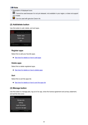 Page 60Note•
Description of displayed icons
 : Cannot be used because it is not yet released, not available in your region, or does not support
your model.
 : Can be used with genuine Canon ink.
(2) Add/delete button
Use this button to add, delete, and sort apps.
Register apps
Select this to add your favorite apps.
See here for details on how to add apps
Delete apps
Select this to delete registered apps.
See here for details on how to delete apps
Sort
Select this to sort the apps list.
See here for details on...