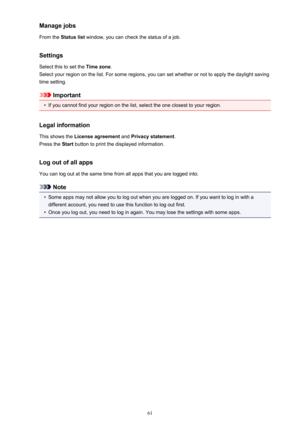 Page 61Manage jobsFrom the  Status list  window, you can check the status of a job.
Settings
Select this to set the  Time zone.
Select your region on the list. For some regions, you can set whether or not to apply the daylight saving
time setting.
Important
•
If you cannot find your region on the list, select the one closest to your region.
Legal information This shows the  License agreement  and Privacy statement .
Press the  Start button to print the displayed information.
Log out of all apps
You can log out...