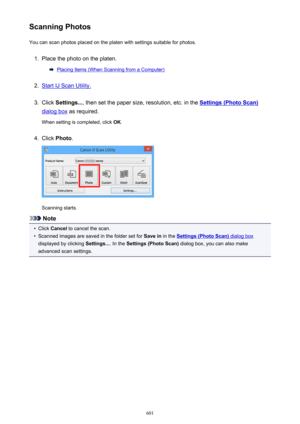 Page 601Scanning PhotosYou can scan photos placed on the platen with settings suitable for photos.1.
Place the photo on the platen.
Placing Items (When Scanning from a Computer)
2.
Start IJ Scan Utility.
3.
Click  Settings... , then set the paper size, resolution, etc. in the Settings (Photo Scan)
dialog box as required.
When setting is completed, click  OK.
4.
Click  Photo .
Scanning starts.
Note
•
Click Cancel  to cancel the scan.
•
Scanned images are saved in the folder set for  Save in in the Settings (Photo...