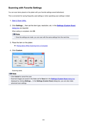 Page 602Scanning with Favorite SettingsYou can scan items placed on the platen with your favorite settings saved beforehand.
This is convenient for saving frequently used settings or when specifying scan settings in detail.1.
Start IJ Scan Utility.
2.
Click  Settings... , then set the item type, resolution, etc. in the Settings (Custom Scan)
dialog box as required.
When setting is completed, click  OK.
Note
•
Once the settings are made, you can scan with the same settings from the next time.
3.
Place the item on...