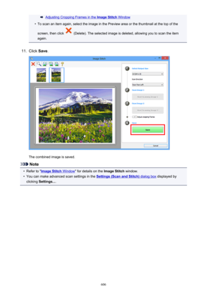 Page 606Adjusting Cropping Frames in the Image Stitch Window•
To scan an item again, select the image in the Preview area or the thumbnail at the top of the
screen, then click 
 (Delete). The selected image is deleted, allowing you to scan the item
again.
11.
Click  Save.
The combined image is saved.
Note
•
Refer to "Image Stitch Window " for details on the  Image Stitch window.
•
You can make advanced scan settings in the Settings (Scan and Stitch) dialog box displayed by
clicking  Settings... .
606 