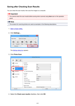 Page 610Saving after Checking Scan ResultsYou can check the scan results, then save the images to a computer.
Important
•
You cannot check the scan results before saving when scanned using  Auto scan or the operation
panel.
Note
•
The screens for scanning photos are used as examples in the following descriptions.
1.
Start IJ Scan Utility.
2.
Click  Settings... .
The Settings dialog box  appears.
3.
Click Photo Scan .
4.
Select the Check scan results  checkbox, then click  OK.
610 