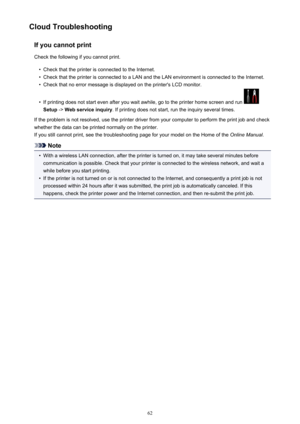 Page 62Cloud TroubleshootingIf you cannot printCheck the following if you cannot print.•
Check that the printer is connected to the Internet.
•
Check that the printer is connected to a LAN and the LAN environment is connected to the Internet.
•
Check that no error message is displayed on the printer's LCD monitor.
•
If printing does not start even after you wait awhile, go to the printer home screen and run 
Setup  -> Web service inquiry . If printing does not start, run the inquiry several times.
If the...