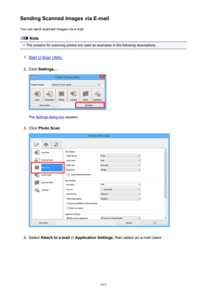 Page 613Sending Scanned Images via E-mailYou can send scanned images via e-mail.
Note
•
The screens for scanning photos are used as examples in the following descriptions.
1.
Start IJ Scan Utility.
2.
Click  Settings... .
The Settings dialog box  appears.
3.
Click Photo Scan .
4.
Select Attach to e-mail  in Application Settings , then select an e-mail client.
613 