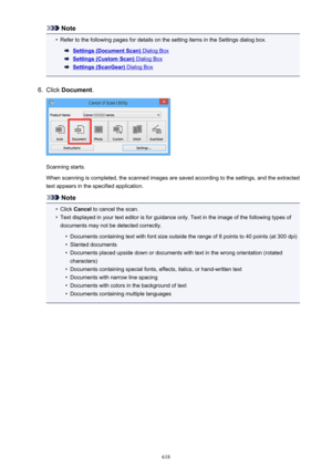 Page 618Note•
Refer to the following pages for details on the setting items in the Settings dialog box.
Settings (Document Scan) Dialog Box
Settings (Custom Scan) Dialog Box
Settings (ScanGear) Dialog Box
6.
Click Document .
Scanning starts.
When scanning is completed, the scanned images are saved according to the settings, and the extracted text appears in the specified application.
Note
•
Click  Cancel  to cancel the scan.
•
Text displayed in your text editor is for guidance only. Text in the image of the...