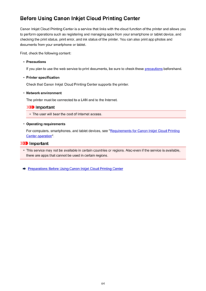 Page 64Before Using Canon Inkjet Cloud Printing CenterCanon Inkjet Cloud Printing Center is a service that links with the cloud function of the printer and allows you
to perform operations such as registering and managing apps from your smartphone or tablet device, and
checking the print status, print error, and ink status of the printer. You can also print app photos and
documents from your smartphone or tablet.
First, check the following content:•
Precautions
If you plan to use the web service to print...