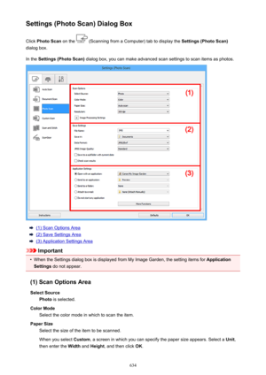 Page 634Settings (Photo Scan) Dialog BoxClick  Photo Scan  on the 
 (Scanning from a Computer) tab to display the  Settings (Photo Scan)
dialog box.
In the  Settings (Photo Scan)  dialog box, you can make advanced scan settings to scan items as photos.
(1) Scan Options Area
(2) Save Settings Area
(3) Application Settings Area
Important
•
When the Settings dialog box is displayed from My Image Garden, the setting items for  Application
Settings  do not appear.
(1) Scan Options Area Select Source Photo  is...