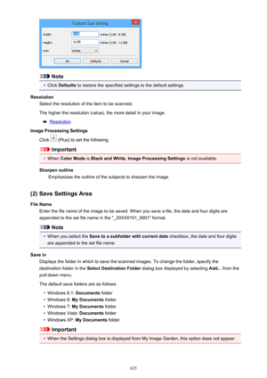 Page 635Note
•
Click Defaults  to restore the specified settings to the default settings.
Resolution Select the resolution of the item to be scanned.
The higher the resolution (value), the more detail in your image.
Resolution
Image Processing Settings
Click 
 (Plus) to set the following.
Important
•
When  Color Mode  is Black and White , Image Processing Settings  is not available.
Sharpen outline Emphasizes the outline of the subjects to sharpen the image.
(2) Save Settings Area
File Name Enter the file name...