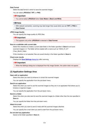 Page 636Data FormatSelect the data format in which to save the scanned images.
You can select  JPEG/Exif, TIFF , or PNG .
Important
•
You cannot select  JPEG/Exif when Color Mode  is Black and White .
Note
•
With network connection, scanning may take longer than usual when you set  TIFF or PNG  in
Data Format .
JPEG Image Quality You can specify the image quality of JPEG files.
Important
•
This appears only when  JPEG/Exif is selected in  Data Format.
Save to a subfolder with current date Select this checkbox to...