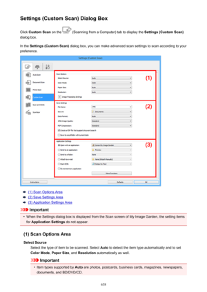 Page 638Settings (Custom Scan) Dialog BoxClick  Custom Scan  on the 
 (Scanning from a Computer) tab to display the  Settings (Custom Scan)
dialog box.
In the  Settings (Custom Scan)  dialog box, you can make advanced scan settings to scan according to your
preference.
(1) Scan Options Area
(2) Save Settings Area
(3) Application Settings Area
Important
•
When the Settings dialog box is displayed from the Scan screen of My Image Garden, the setting items
for  Application Settings  do not appear.
(1) Scan Options...