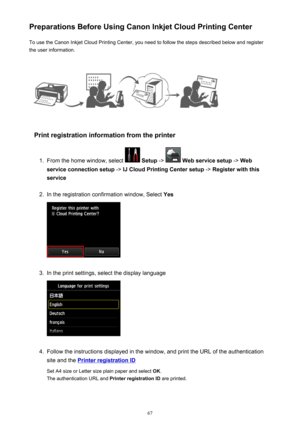 Page 67Preparations Before Using Canon Inkjet Cloud Printing CenterTo use the Canon Inkjet Cloud Printing Center, you need to follow the steps described below and register
the user information.
Print registration information from the printer
1.
From the home window, select   Setup  ->  Web service setup  -> Web
service connection setup  -> IJ Cloud Printing Center setup  -> Register with this
service
2.
In the registration confirmation window, Select  Yes
3.
In the print settings, select the display language...