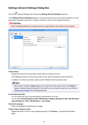 Page 667Settings (General Settings) Dialog BoxClick the 
 (General Settings) tab to display the  Settings (General Settings) dialog box.
In the  Settings (General Settings)  dialog box, you can set the product to use, file size restriction on e-mail
attachment, language to detect text in images, and folder in which to save images temporarily.
Important
•
When the Settings dialog box is displayed from My Image Garden, some options may not appear.
Product Name Displays the name of the product that IJ Scan Utility...