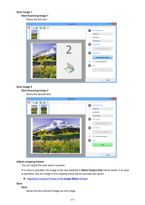 Page 673Scan Image 1Start Scanning Image 1 Scans the first item.
Scan Image 2Start Scanning Image 2Scans the second item.
Adjust cropping frames You can adjust the scan area in preview.
If no area is specified, the image of the size selected in  Select Output Size will be saved. If an area
is specified, only the image in the cropping frame will be scanned and saved.
Adjusting Cropping Frames in the Image Stitch Window
Save SaveSaves the two scanned images as one image.
673 
